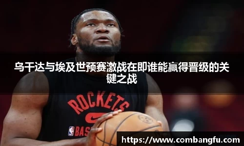 乌干达与埃及世预赛激战在即谁能赢得晋级的关键之战